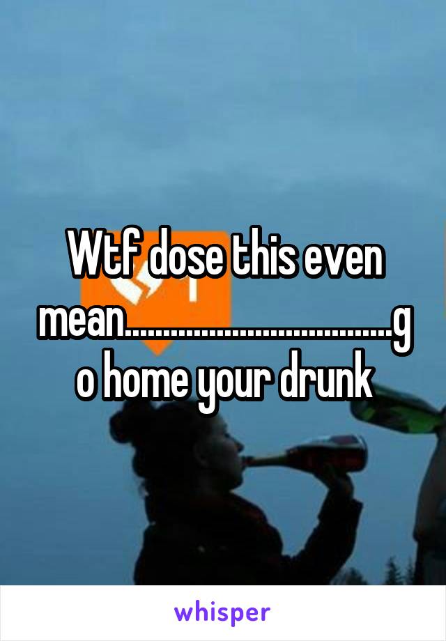 Wtf dose this even mean...................................go home your drunk