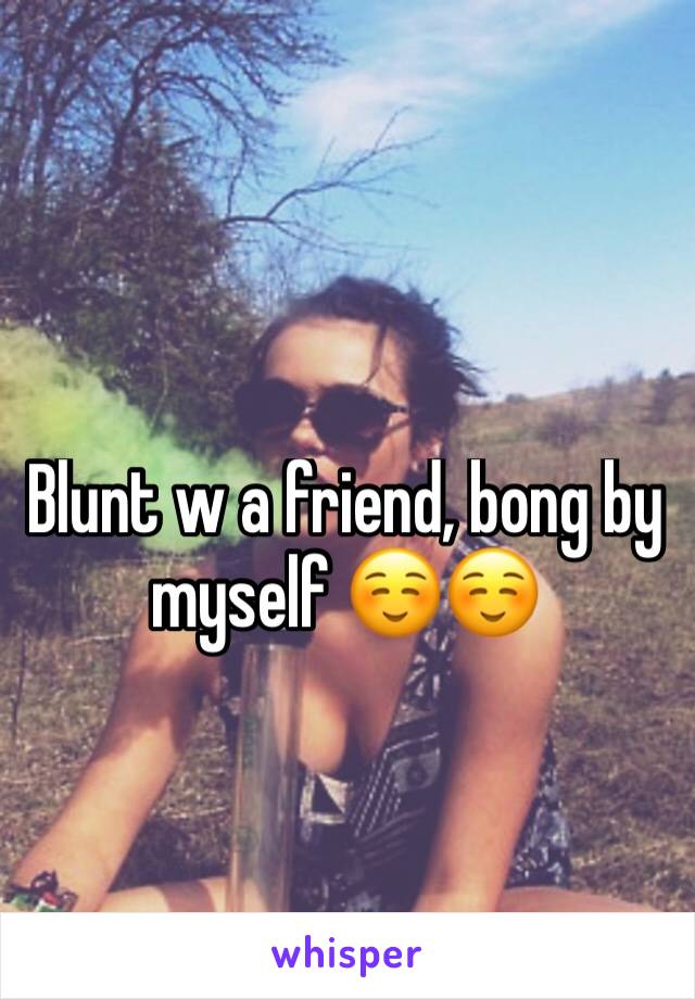 Blunt w a friend, bong by myself ☺☺