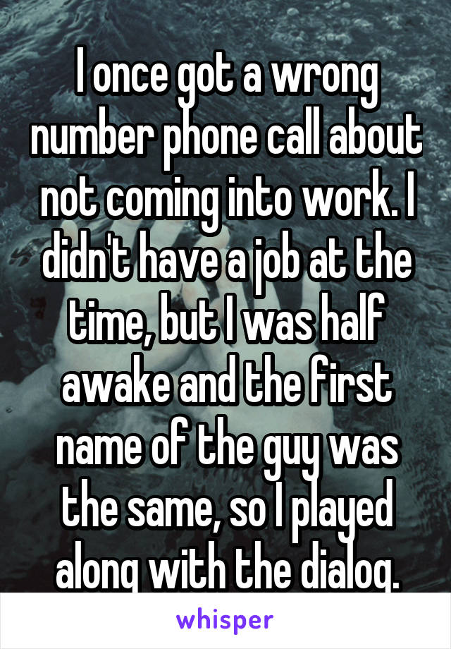 I once got a wrong number phone call about not coming into work. I didn't have a job at the time, but I was half awake and the first name of the guy was the same, so I played along with the dialog.