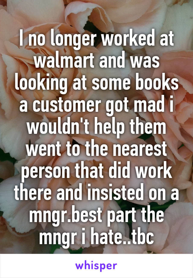 I no longer worked at walmart and was looking at some books a customer got mad i wouldn't help them went to the nearest person that did work there and insisted on a mngr.best part the mngr i hate..tbc