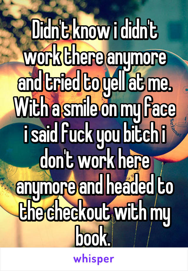 Didn't know i didn't work there anymore and tried to yell at me. With a smile on my face i said fuck you bitch i don't work here anymore and headed to the checkout with my book. 