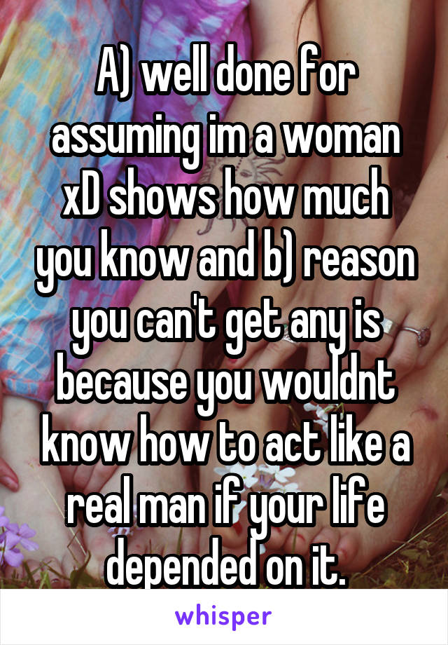 A) well done for assuming im a woman xD shows how much you know and b) reason you can't get any is because you wouldnt know how to act like a real man if your life depended on it.