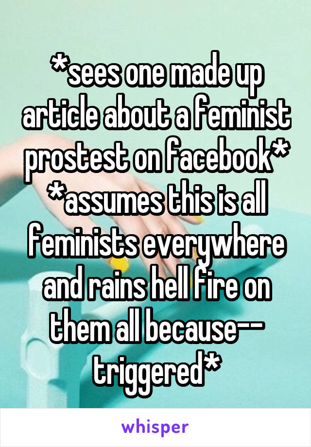 *sees one made up article about a feminist prostest on facebook*
*assumes this is all feminists everywhere and rains hell fire on them all because-- triggered*