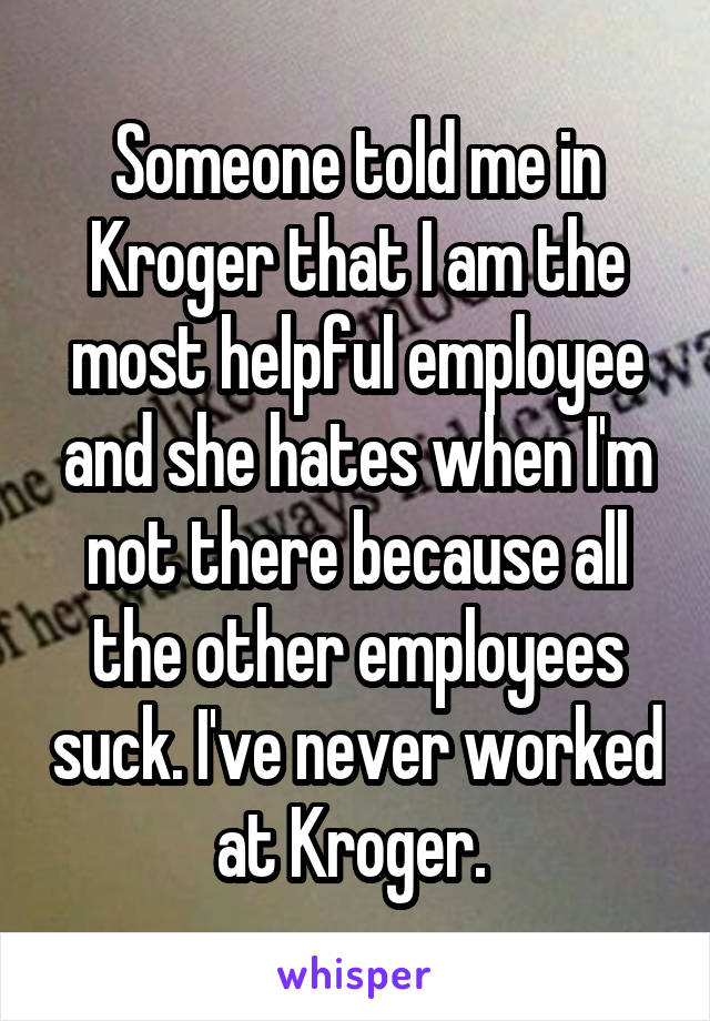 Someone told me in Kroger that I am the most helpful employee and she hates when I'm not there because all the other employees suck. I've never worked at Kroger. 
