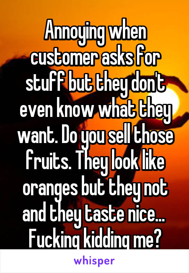 Annoying when customer asks for stuff but they don't even know what they want. Do you sell those fruits. They look like oranges but they not and they taste nice... 
Fucking kidding me?