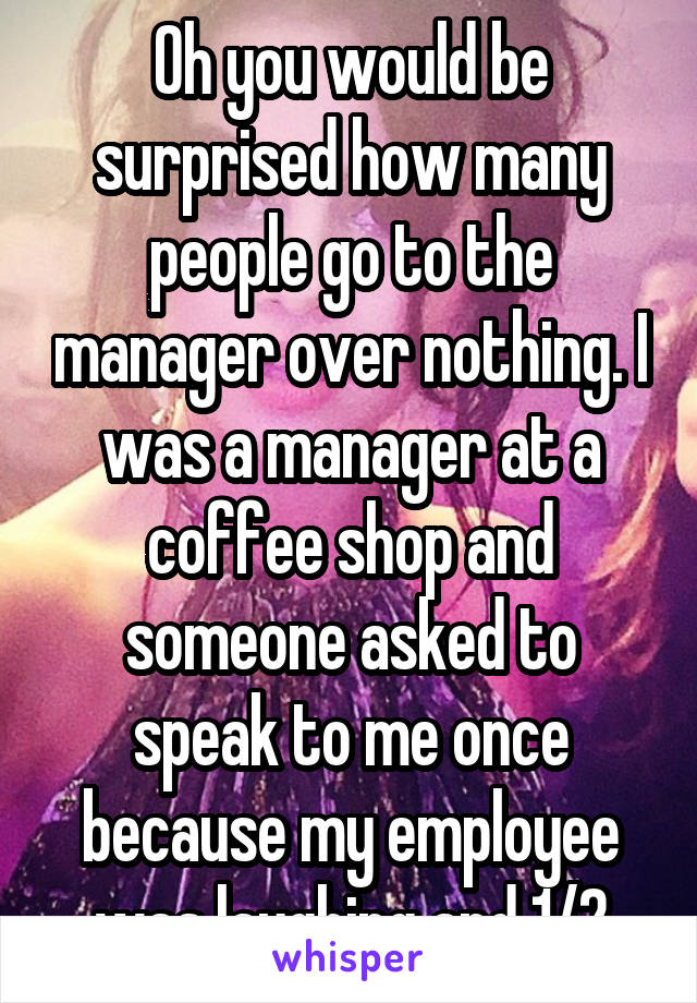 Oh you would be surprised how many people go to the manager over nothing. I was a manager at a coffee shop and someone asked to speak to me once because my employee was laughing and 1/2