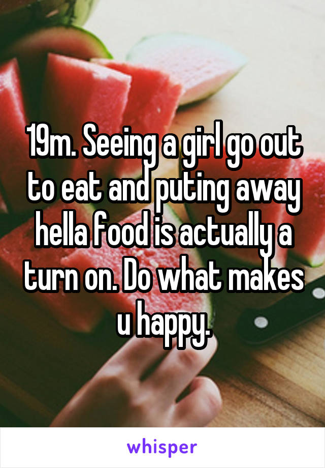 19m. Seeing a girl go out to eat and puting away hella food is actually a turn on. Do what makes u happy.