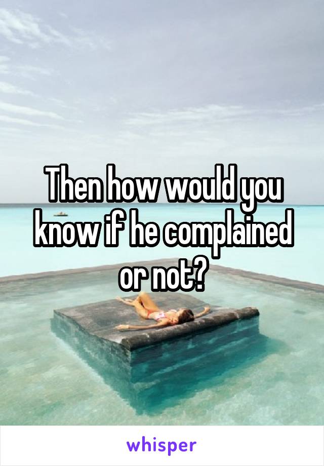 Then how would you know if he complained or not?