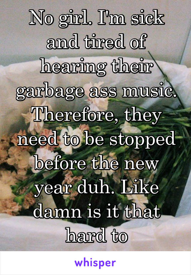 No girl. I'm sick and tired of hearing their garbage ass music. Therefore, they need to be stopped before the new year duh. Like damn is it that hard to understand?