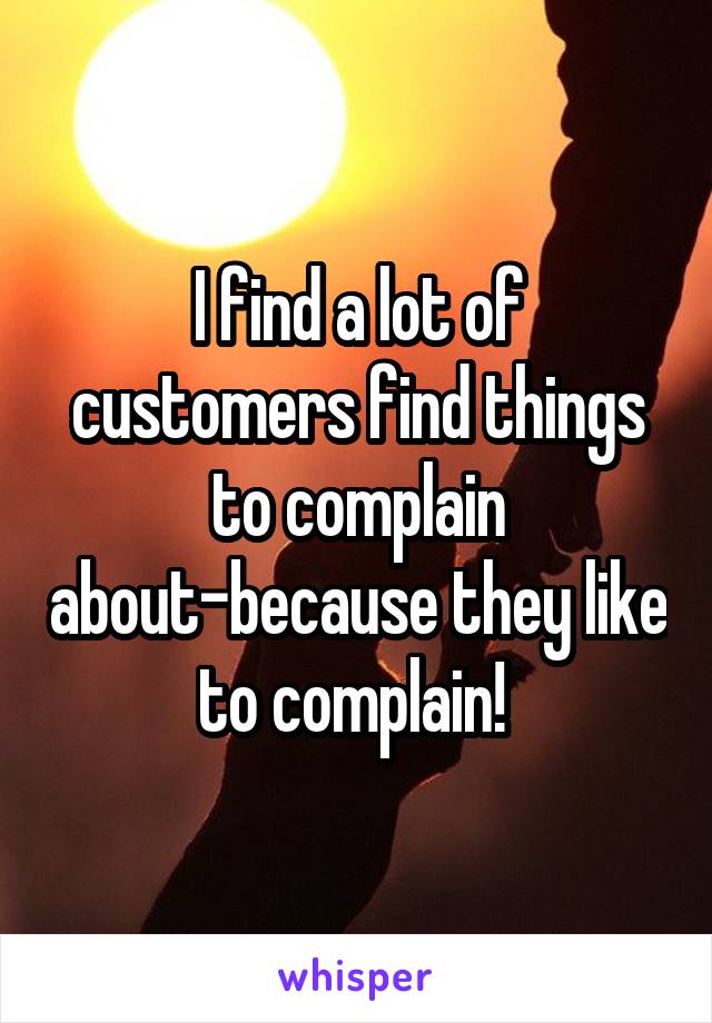 I find a lot of customers find things to complain about-because they like to complain! 