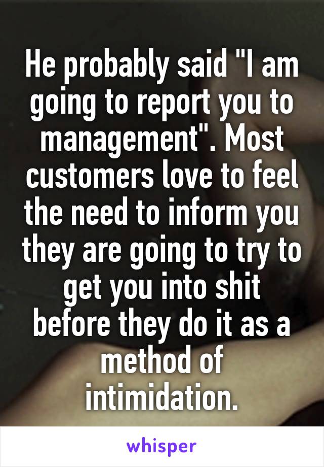 He probably said "I am going to report you to management". Most customers love to feel the need to inform you they are going to try to get you into shit before they do it as a method of intimidation.