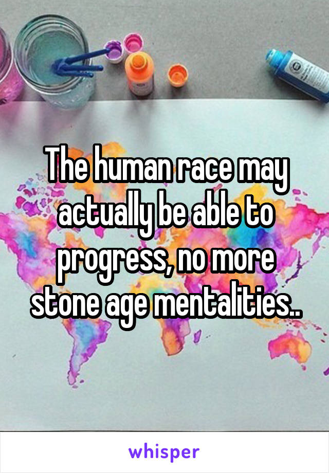 The human race may actually be able to progress, no more stone age mentalities..