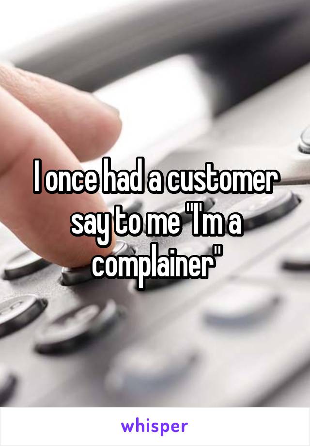 I once had a customer say to me "I'm a complainer"