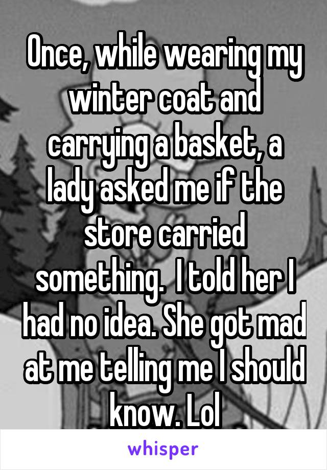 Once, while wearing my winter coat and carrying a basket, a lady asked me if the store carried something.  I told her I had no idea. She got mad at me telling me I should know. Lol