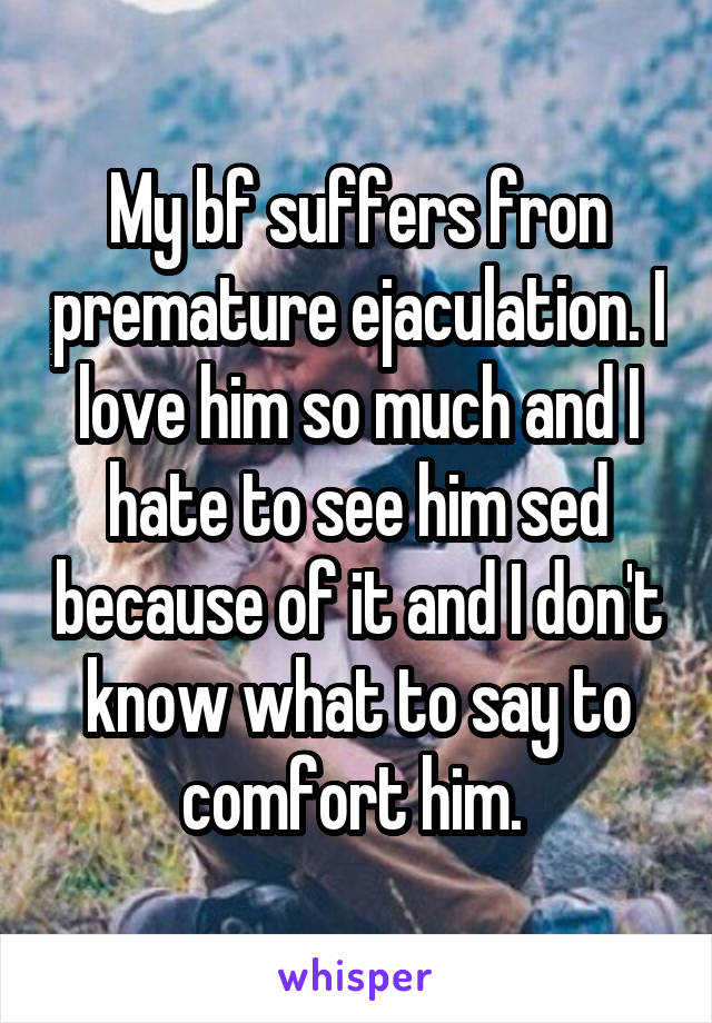 My bf suffers fron premature ejaculation. I love him so much and I hate to see him sed because of it and I don't know what to say to comfort him. 