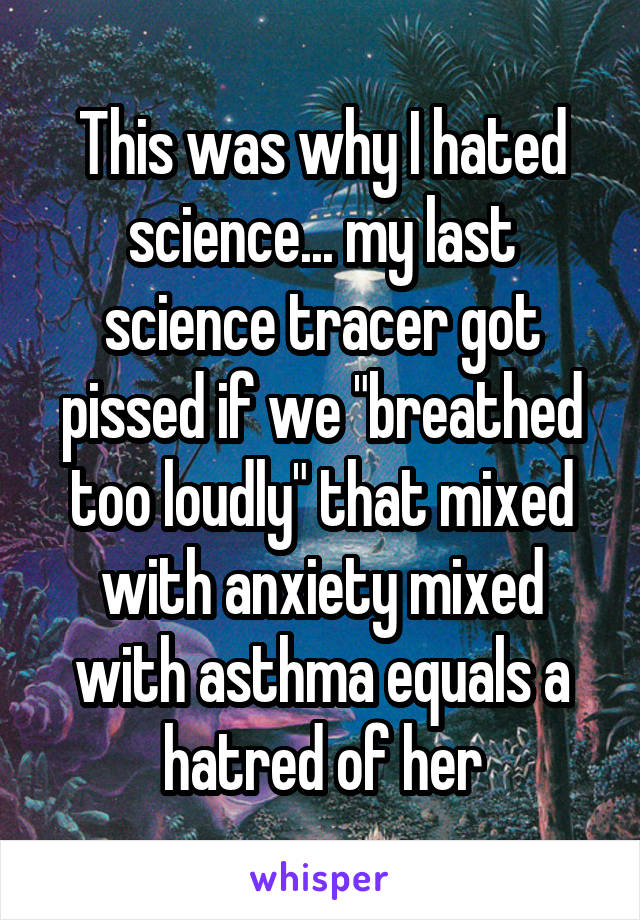 This was why I hated science... my last science tracer got pissed if we "breathed too loudly" that mixed with anxiety mixed with asthma equals a hatred of her