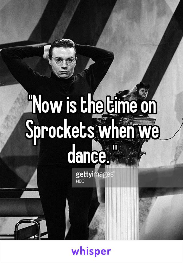 "Now is the time on Sprockets when we dance. "
