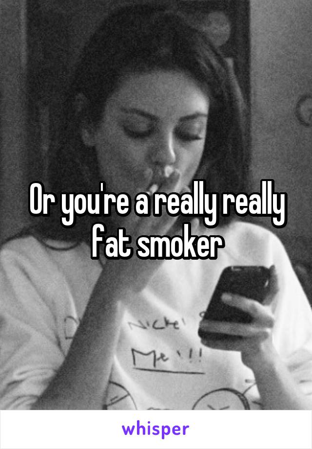 Or you're a really really fat smoker