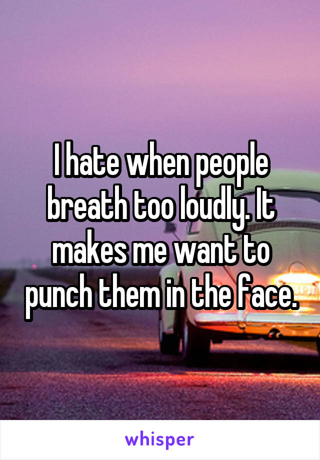 I hate when people breath too loudly. It makes me want to punch them in the face.