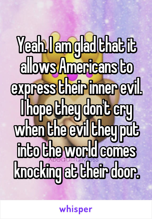 Yeah. I am glad that it allows Americans to express their inner evil. I hope they don't cry when the evil they put into the world comes knocking at their door.