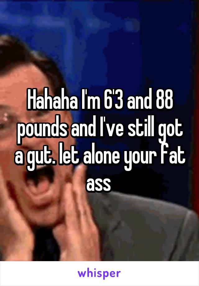 Hahaha I'm 6'3 and 88 pounds and I've still got a gut. let alone your fat ass 