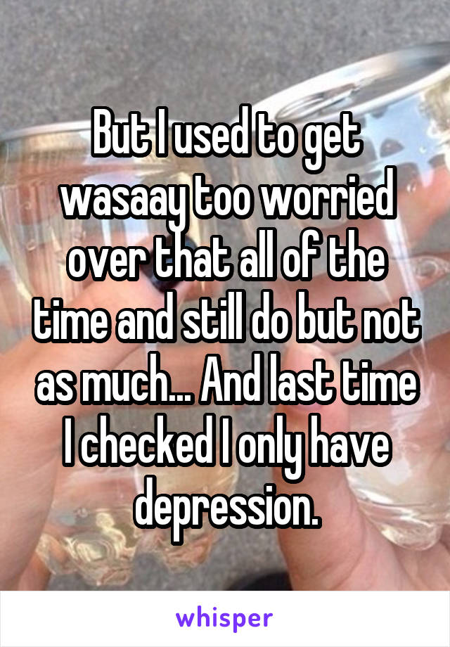 But I used to get wasaay too worried over that all of the time and still do but not as much... And last time I checked I only have depression.