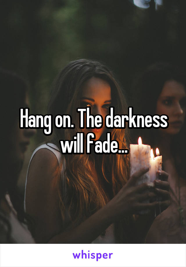 Hang on. The darkness will fade...