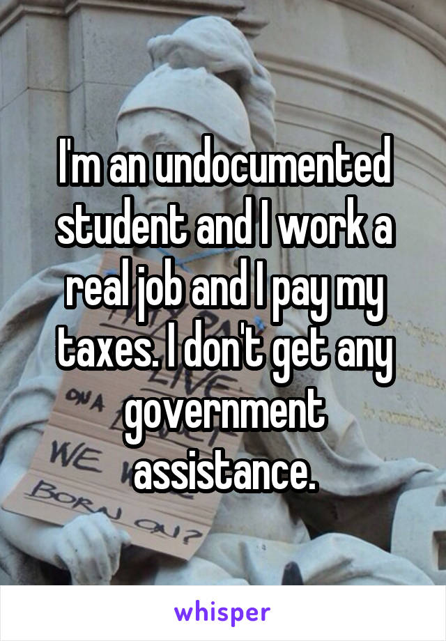 I'm an undocumented student and I work a real job and I pay my taxes. I don't get any government assistance.