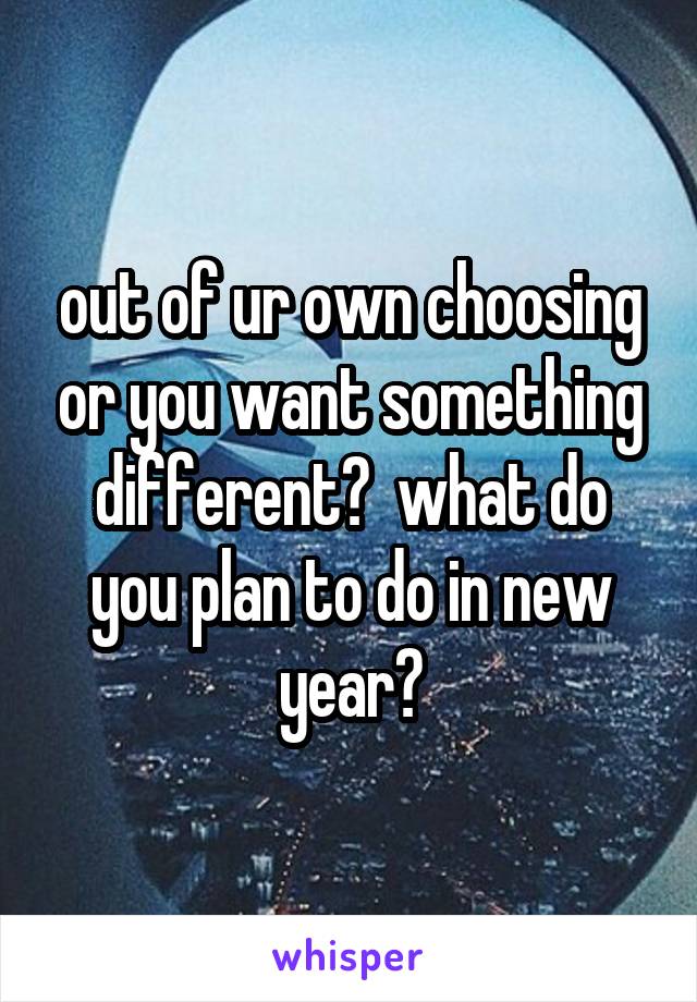 out of ur own choosing or you want something different?  what do you plan to do in new year?