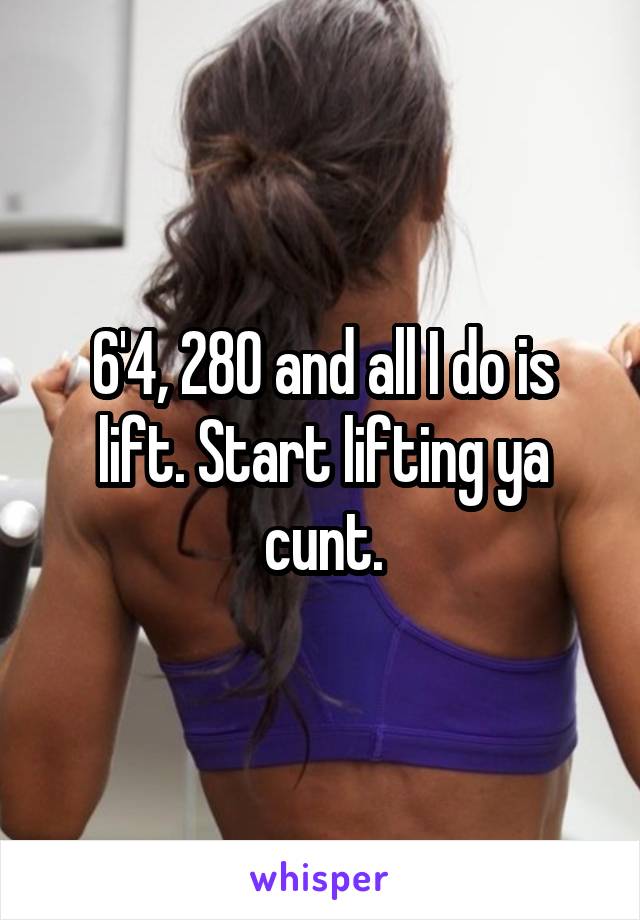 6'4, 280 and all I do is lift. Start lifting ya cunt.