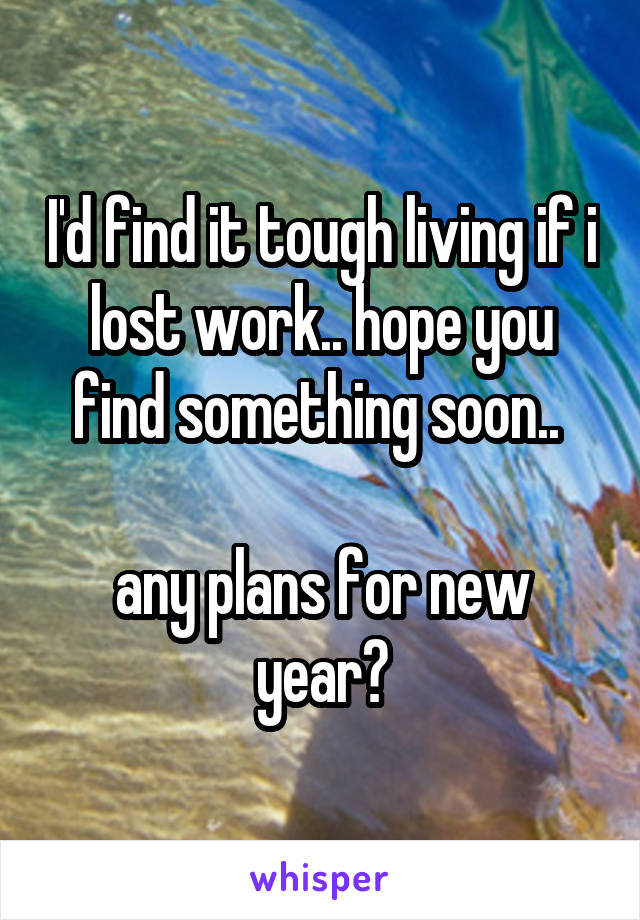 I'd find it tough living if i lost work.. hope you find something soon.. 

any plans for new year?