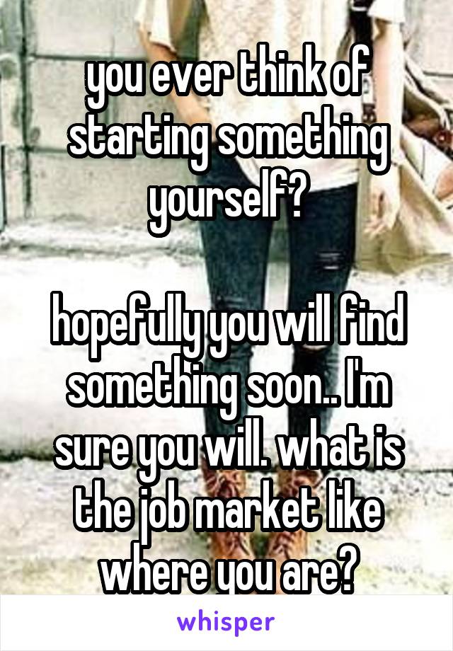 you ever think of starting something yourself?

hopefully you will find something soon.. I'm sure you will. what is the job market like where you are?