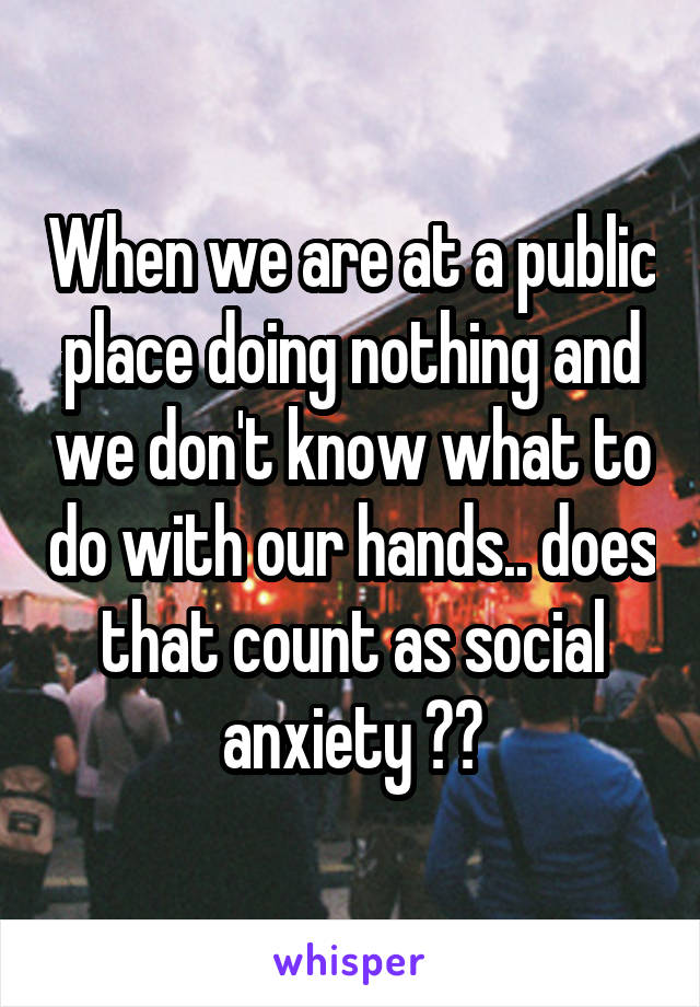 When we are at a public place doing nothing and we don't know what to do with our hands.. does that count as social anxiety ??