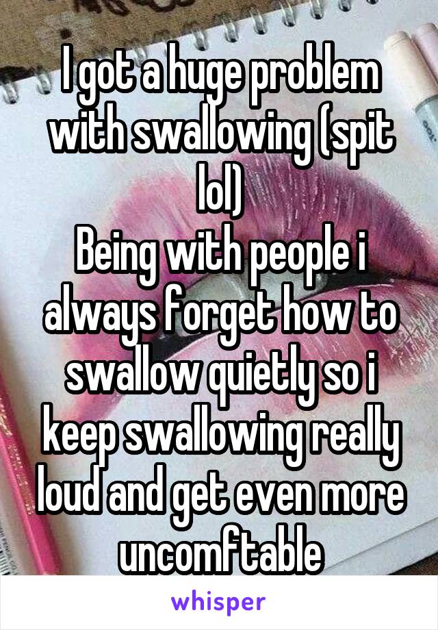 I got a huge problem with swallowing (spit lol)
Being with people i always forget how to swallow quietly so i keep swallowing really loud and get even more uncomftable