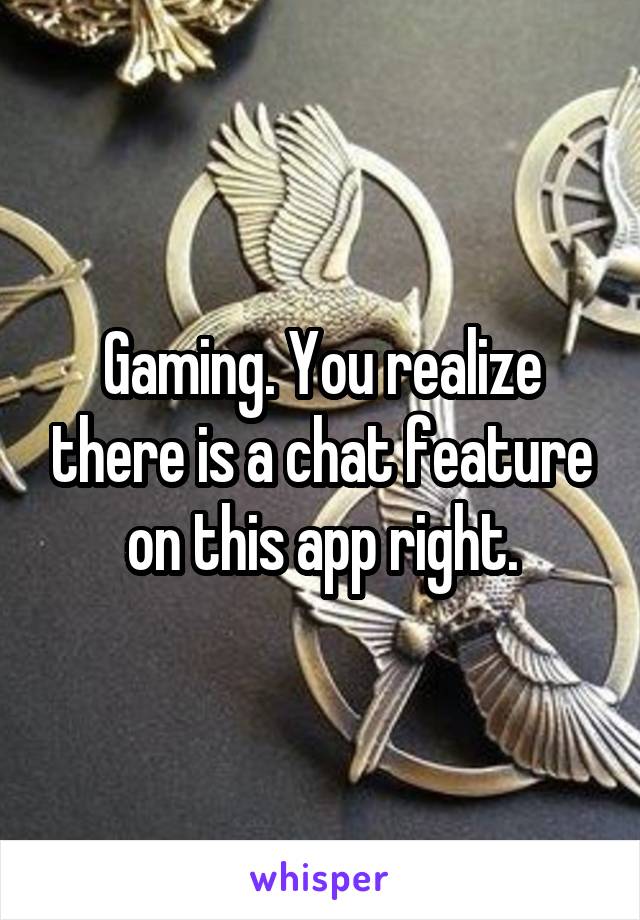 Gaming. You realize there is a chat feature on this app right.