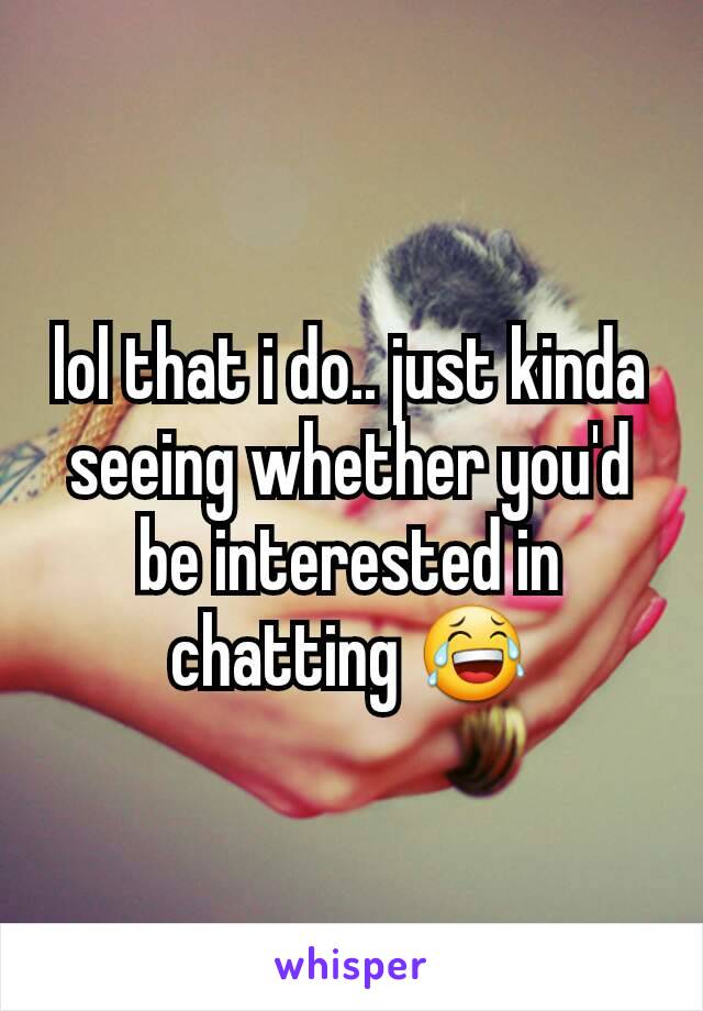 lol that i do.. just kinda seeing whether you'd be interested in chatting 😂