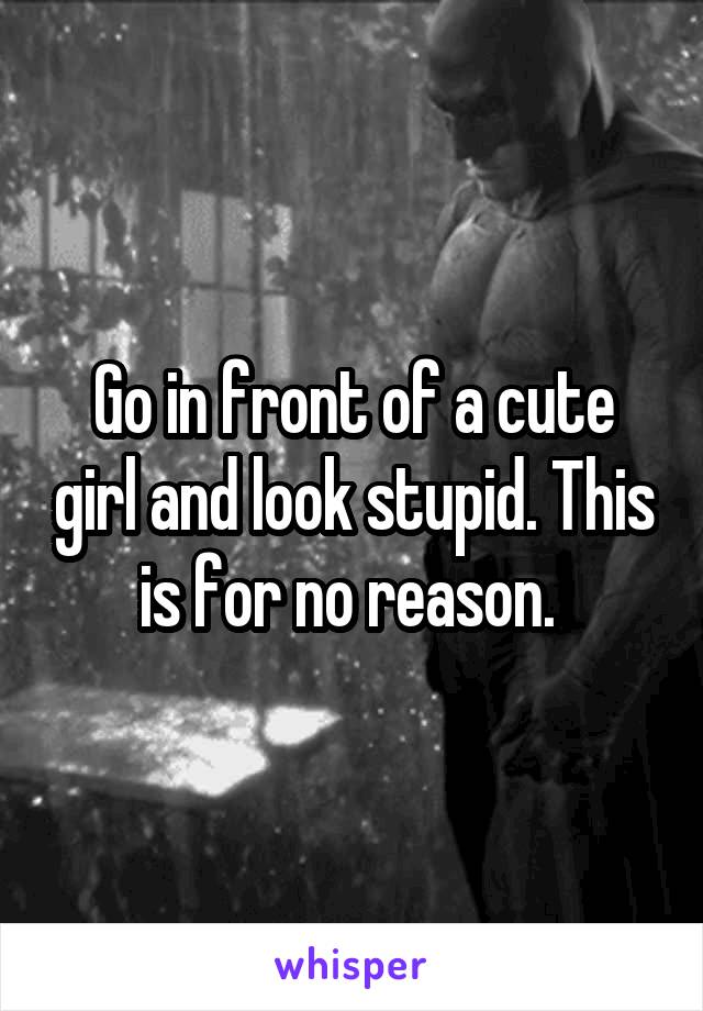 Go in front of a cute girl and look stupid. This is for no reason. 