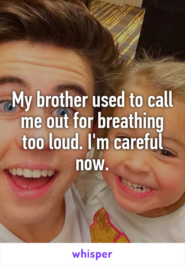 My brother used to call me out for breathing too loud. I'm careful now.