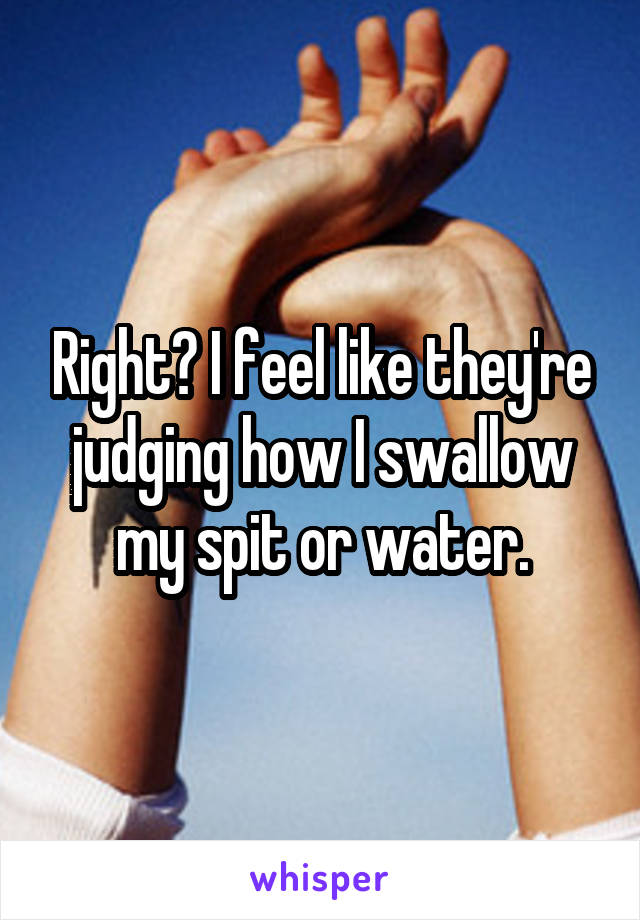 Right? I feel like they're judging how I swallow my spit or water.