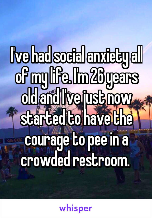 I've had social anxiety all of my life. I'm 26 years old and I've just now started to have the courage to pee in a crowded restroom. 