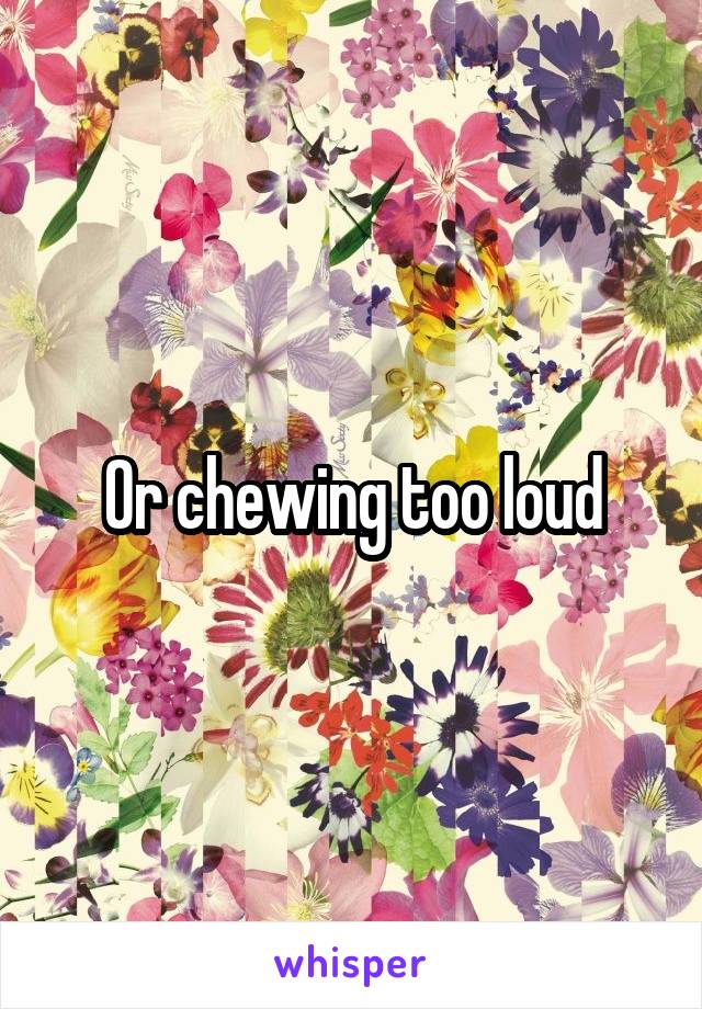 Or chewing too loud