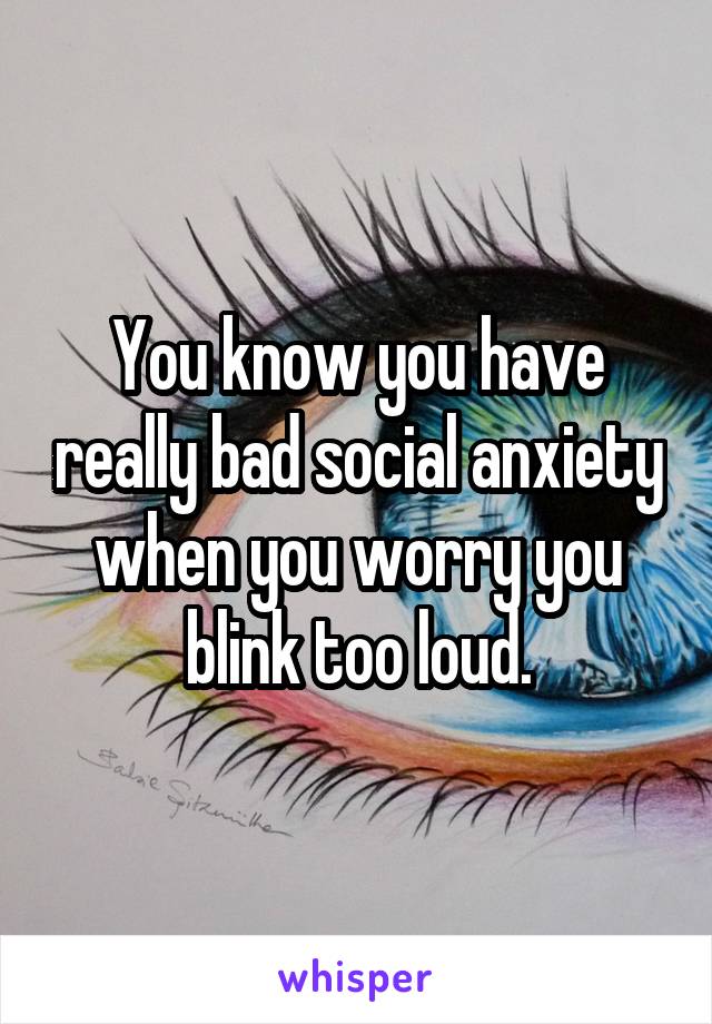 You know you have really bad social anxiety when you worry you blink too loud.