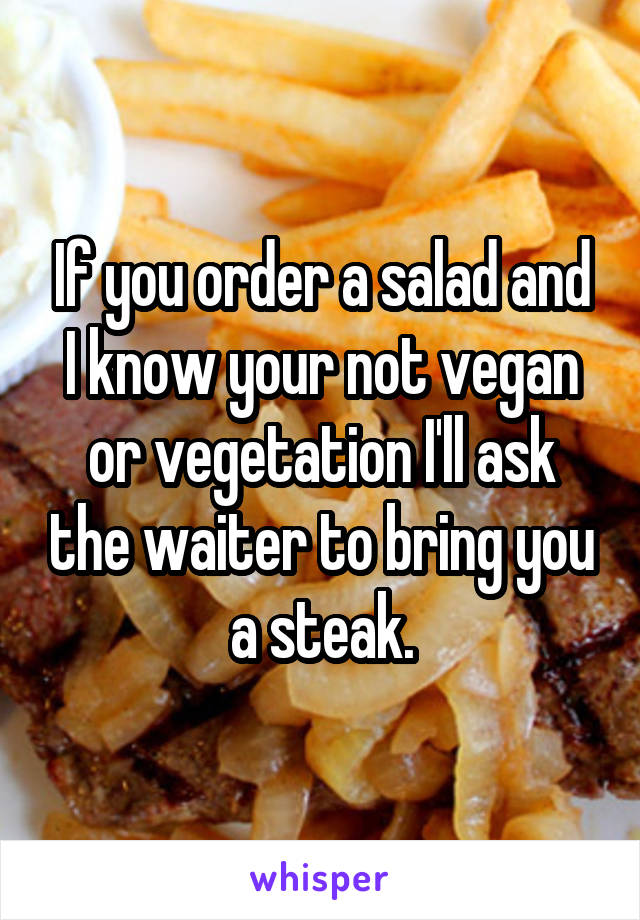 If you order a salad and I know your not vegan or vegetation I'll ask the waiter to bring you a steak.