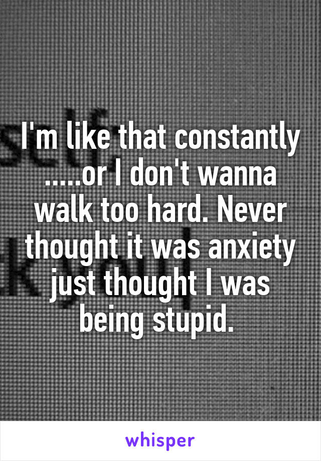 I'm like that constantly .....or I don't wanna walk too hard. Never thought it was anxiety just thought I was being stupid. 