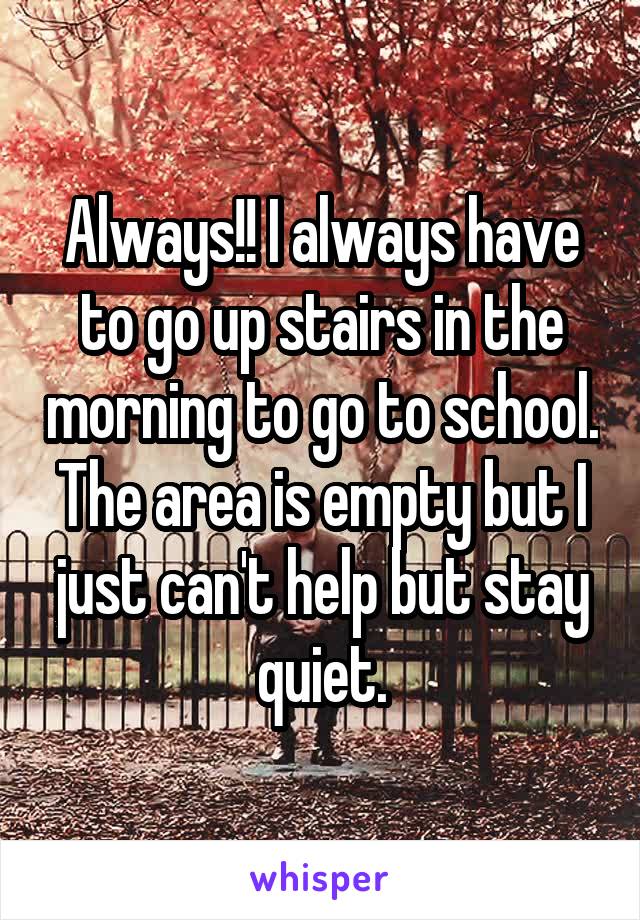 Always!! I always have to go up stairs in the morning to go to school.
The area is empty but I just can't help but stay quiet.