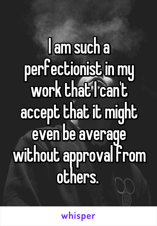 I am such a perfectionist in my work that I can't accept that it might even be average without approval from others. 