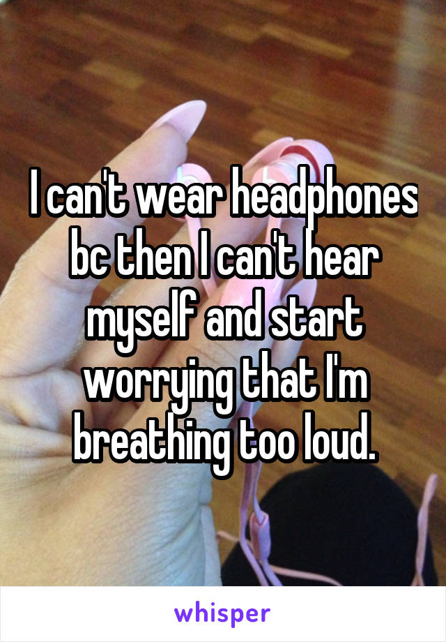 I can't wear headphones bc then I can't hear myself and start worrying that I'm breathing too loud.