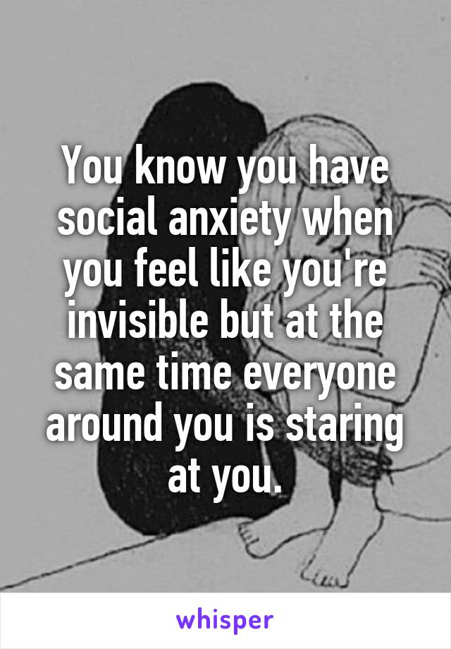 You know you have social anxiety when you feel like you're invisible but at the same time everyone around you is staring at you.