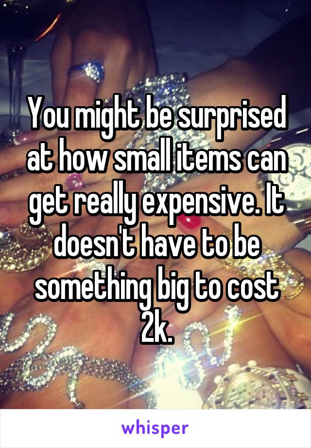 You might be surprised at how small items can get really expensive. It doesn't have to be something big to cost 2k.