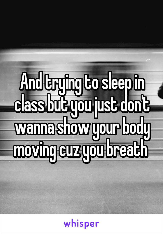 And trying to sleep in class but you just don't wanna show your body moving cuz you breath 